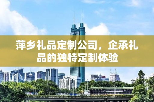 萍乡礼品定制公司，企承礼品的独特定制体验